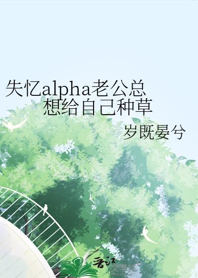 失忆alpha老公总想给自己种草全文